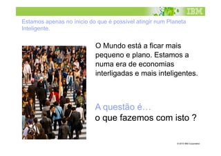 Estamos apenas no ínicio do que é possível atingir num Planeta
Inteligente.


                           O Mundo está a ficar mais
                           pequeno e plano. Estamos a
                           numa era de economias
                           interligadas e mais inteligentes.



                           A questão é…
                           o que fazemos com isto ?

                                                          © 2010 IBM Corporation
 