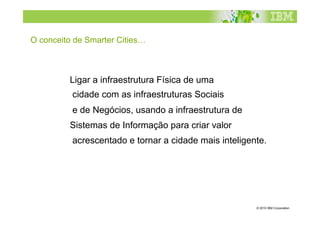 O conceito de Smarter Cities…



         Ligar a infraestrutura Física de uma
          cidade com as infraestruturas Sociais
          e de Negócios, usando a infraestrutura de
         Sistemas de Informação para criar valor
          acrescentado e tornar a cidade mais inteligente.




                                                       © 2010 IBM Corporation
 