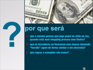 ?   por que será
     que a mesma pessoa que joga papel no chão na rua,
     quando está num shopping procura uma lixeira?
     que os torcedores ao formarem uma massa chamada
     “torcida” agem de forma similar e em sincronia?
     que regras e exemplos são esses?




                                                10
 