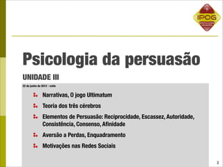 Psicologia da persuasão
UNIDADE III
22 de junho de 2012 - noite


                Narrativas, O jogo Ultimatum
                Teoria dos três cérebros
                Elementos de Persuasão: Reciprocidade, Escassez, Autoridade,
                Consistência, Consenso, Aﬁnidade
                Aversão a Perdas, Enquadramento
                Motivações nas Redes Sociais

                                                                               2
 