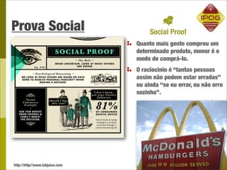 Prova Social
                                Quanto mais gente comprou um
                                determinado produto, menor é o
                                medo de comprá-lo.
                                O raciocínio é “tantas pessoas
                                assim não podem estar erradas”
                                ou ainda “se eu errar, eu não erro
                                sozinho”.




http://http//www.tabjuice.com
 