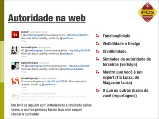 Autoridade na web
                                                       Funcionalidade
                                                       Visibilidade e Design
                                                       Credibilidade
                                                       Símbolos de autoridade de
                                                       terceiros (verisign)
                                                       Mostre que você é um
                                                       expert (Tia Luiza, do
                                                       Magazine Luiza)
                                                       O que os outros dizem de
                                                       você (reportagens)

Um twit de alguém com notoriedade é retuitado várias
vezes, e muitas pessoas fazem isso sem sequer
checar o conteúdo
 