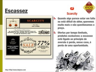 Escassez
                                Quando algo parece estar em falta
                                ou está difícil de obter, queremos
                                muito mais e não questionamos o
                                preço.
                                Ofertas por tempo limitado,
                                produtos exclusivos: a escassez
                                está ligado ao princípio de
                                aversão à perda, nesse caso, à
                                perda de uma oportunidade.




http://http//www.tabjuice.com
 