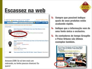 Escassez na web
                                        Sempre que possível indique
                                        quais de seus produtos estão
                                        acabando rápido.
                                        Indique que a informação vem de
                                        uma fonte única e exclusiva.
                                        Os contadores de tempo GroupOn
                                        e Peixe Urbano são ótimos
                                        exemplos também.




Amazon.COM: Se só tem mais um
sobrando, eu tenho poucas chances! Eu
quero!
 