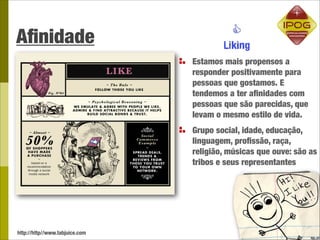 Aﬁnidade
                                Estamos mais propensos a
                                responder positivamente para
                                pessoas que gostamos. E
                                tendemos a ter aﬁnidades com
                                pessoas que são parecidas, que
                                levam o mesmo estilo de vida.
                                Grupo social, idade, educação,
                                linguagem, proﬁssão, raça,
                                religião, músicas que ouve: são as
                                tribos e seus representantes




http://http//www.tabjuice.com
 