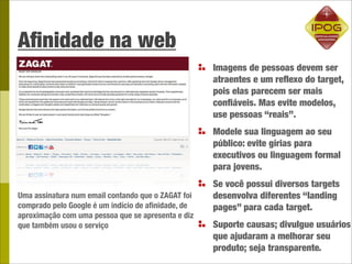 Aﬁnidade na web
                                                    Imagens de pessoas devem ser
                                                    atraentes e um reﬂexo do target,
                                                    pois elas parecem ser mais
                                                    conﬁáveis. Mas evite modelos,
                                                    use pessoas “reais”.
                                                    Modele sua linguagem ao seu
                                                    público: evite gírias para
                                                    executivos ou linguagem formal
                                                    para jovens.
                                                    Se você possui diversos targets
Uma assinatura num email contando que o ZAGAT foi   desenvolva diferentes “landing
comprado pelo Google é um indício de aﬁnidade, de   pages” para cada target.
aproximação com uma pessoa que se apresenta e diz
que também usou o serviço                           Suporte causas; divulgue usuários
                                                    que ajudaram a melhorar seu
                                                    produto; seja transparente.
 