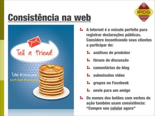 Consistência na web
                 A Internet é o veículo perfeito para
                 registrar declarações públicas.
                 Considere incentivando seus clientes
                 a participar de:
                      análises de produtos
                      fóruns de discussão
                      comentários do blog
                      submissões video
                      grupos no Facebook
                      envie para um amigo
                 Os nomes dos botões com verbos de
                 ação também usam consistência:
                 “Compre seu celular agora”
 
