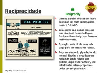 Reciprocidade
                                Quando alguém nos faz um favor,
                                sentimos um forte impulso para
                                pagar a "dívida".
                                Esta é uma das muitas técnicas
                                que não é estritamente lógica.
                                Reciprocidade é algo que fazemos
                                instintivamente.
                                Exemplo: mala direta com selo
                                pago para assinatura de revista.
                                Peça um desconto gigante, for do
                                normal. Receba a negativa sem
                                reclamar. Então refaça seu
                                pedido: já que você “cedeu”, seu
                                interlocutor estará propenso a
                                ceder por reciprocidade.
http://http//www.tabjuice.com
 