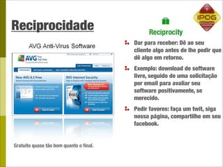 Reciprocidade
                                        Dar para receber: Dê ao seu
                                        cliente algo antes de lhe pedir que
                                        dê algo em retorno.
                                        Exemplo: download de software
                                        livre, seguido de uma solicitação
                                        por email para avaliar seu
                                        software positivamente, se
                                        merecido.
                                        Pedir favores: faça um twit, siga
                                        nossa página, compartilhe em seu
                                        facebook.


Gratuito quase tão bom quanto o ﬁnal.
 