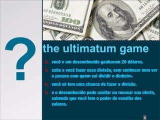 ?   the ultimatum game
     você e um desconhecido ganharam 20 dólares.
     cabe a você fazer essa divisão, sem conhecer nem ver
     a pessoa com quem vai dividir o dinheiro.
     você só tem uma chance de fazer a divisão.
     e o desconhecido pode aceitar ou recusar sua oferta,
     sabendo que você tem o poder de escolha dos
     valores.

                                                   4
 