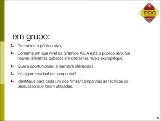 em grupo:
 Determine o público alvo.
 Comente em que nível da pirâmide AIDA está o público alvo. Se
 houver diferentes públicos em diferentes níveis exempliﬁque.
 Qual a oportunidade, a narrativa oferecida?
 Há algum residual de campanha?
 Identiﬁque para cada um dos ﬁlmes/campanhas as técnicas de
 persuasão que foram utilizadas.




                                                                 43
 