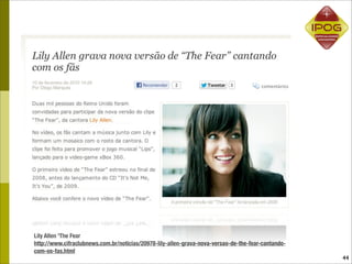 Lily Allen 'The Fear
http://www.cifraclubnews.com.br/noticias/20978-lily-allen-grava-nova-versao-de-the-fear-cantando-
com-os-fas.html
                                                                                                    44
 