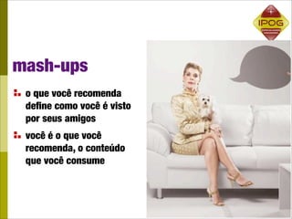 mash-ups
 o que você recomenda
 deﬁne como você é visto
 por seus amigos
 você é o que você
 recomenda, o conteúdo
 que você consume
 