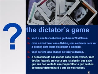 ?   the dictator’s game
     você e um desconhecido ganharam 20 dólares.
     cabe a você fazer essa divisão, sem conhecer nem ver
     a pessoa com quem vai dividir o dinheiro.
     você só tem uma chance de fazer a divisão.
     o desconhecido não manda nada nessa versão. Você
     decide, levando em conta que há alguém que sabe
     que sua boa vontade em compartilhar o que acabou
     de ganhar determinará o que ele vai receber.
                                                   6
 