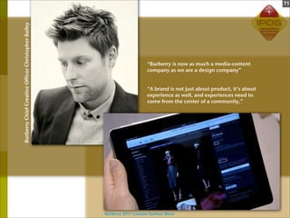 71



Burberry Chief Creative Officer Christopher Bailey




                                                                         “Burberry is now as much a media-content
                                                                         company as we are a design company”


                                                                         “A brand is not just about product, it’s about
                                                                         experience as well, and experiences need to
                                                                         come from the center of a community,”




                                                     Burberry 2011 London Fashion Show
 