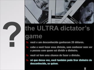 ?   the ULTRA dictator’s
    game
     você e um desconhecido ganharam 20 dólares.
     cabe a você fazer essa divisão, sem conhecer nem ver
     a pessoa com quem vai dividir o dinheiro.
     você só tem uma chance de fazer a divisão.
     só que dessa vez, você também pode tirar dinheiro do
     desconhecido, se quiser.
                                                   8
 