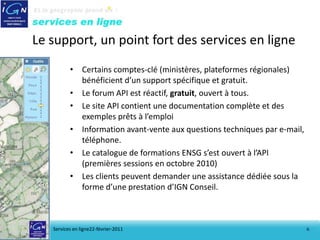 Le support, un point fort des services en ligne
          • Certains comptes-clé (ministères, plateformes régionales)
            bénéficient d’un support spécifique et gratuit.
          • Le forum API est réactif, gratuit, ouvert à tous.
          • Le site API contient une documentation complète et des
            exemples prêts à l’emploi
          • Information avant-vente aux questions techniques par e-mail,
            téléphone.
          • Le catalogue de formations ENSG s’est ouvert à l’API
            (premières sessions en octobre 2010)
          • Les clients peuvent demander une assistance dédiée sous la
            forme d’une prestation d’IGN Conseil.



   Services en ligne22-février-2011                                        6
 