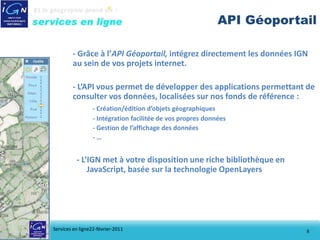 API Géoportail

        - Grâce à l’API Géoportail, intégrez directement les données IGN
        au sein de vos projets internet.

        - L’API vous permet de développer des applications permettant de
        consulter vos données, localisées sur nos fonds de référence :
                  - Création/édition d’objets géographiques
                  - Intégration facilitée de vos propres données
                  - Gestion de l’affichage des données
                  -…


          - L’IGN met à votre disposition une riche bibliothèque en
              JavaScript, basée sur la technologie OpenLayers




Services en ligne22-février-2011                                         8
 