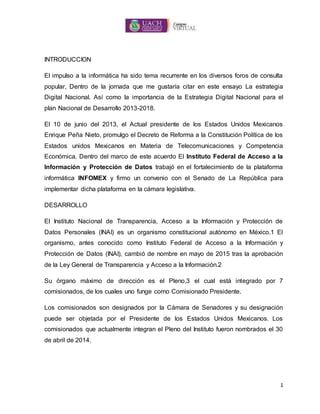 1
INTRODUCCION
El impulso a la informática ha sido tema recurrente en los diversos foros de consulta
popular, Dentro de la jornada que me gustaría citar en este ensayo La estrategia
Digital Nacional. Así como la importancia de la Estrategia Digital Nacional para el
plan Nacional de Desarrollo 2013-2018.
El 10 de junio del 2013, el Actual presidente de los Estados Unidos Mexicanos
Enrique Peña Nieto, promulgo el Decreto de Reforma a la Constitución Política de los
Estados unidos Mexicanos en Materia de Telecomunicaciones y Competencia
Económica. Dentro del marco de este acuerdo El Instituto Federal de Acceso a la
Información y Protección de Datos trabajó en el fortalecimiento de la plataforma
informática INFOMEX y firmo un convenio con el Senado de La República para
implementar dicha plataforma en la cámara legislativa.
DESARROLLO
El Instituto Nacional de Transparencia, Acceso a la Información y Protección de
Datos Personales (INAI) es un organismo constitucional autónomo en México.1 El
organismo, antes conocido como Instituto Federal de Acceso a la Información y
Protección de Datos (INAI), cambió de nombre en mayo de 2015 tras la aprobación
de la Ley General de Transparencia y Acceso a la Información.2
Su órgano máximo de dirección es el Pleno,3 el cual está integrado por 7
comisionados, de los cuales uno funge como Comisionado Presidente.
Los comisionados son designados por la Cámara de Senadores y su designación
puede ser objetada por el Presidente de los Estados Unidos Mexicanos. Los
comisionados que actualmente integran el Pleno del Instituto fueron nombrados el 30
de abril de 2014.
 