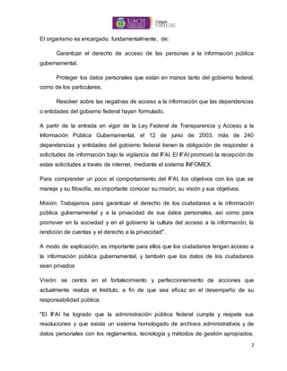 2
El organismo es encargado, fundamentalmente, de:
Garantizar el derecho de acceso de las personas a la información pública
gubernamental.
Proteger los datos personales que están en manos tanto del gobierno federal,
como de los particulares.
Resolver sobre las negativas de acceso a la información que las dependencias
o entidades del gobierno federal hayan formulado.
A partir de la entrada en vigor de la Ley Federal de Transparencia y Acceso a la
Información Pública Gubernamental, el 12 de junio de 2003, más de 240
dependencias y entidades del gobierno federal tienen la obligación de responder a
solicitudes de información bajo la vigilancia del IFAI. El IFAI promovió la recepción de
estas solicitudes a través de internet, mediante el sistema INFOMEX.
Para comprender un poco el comportamiento del IFAI, los objetivos con los que se
maneja y su filosofía, es importante conocer su misión, su visión y sus objetivos.
Misión: Trabajamos para garantizar el derecho de los ciudadanos a la información
pública gubernamental y a la privacidad de sus datos personales, así como para
promover en la sociedad y en el gobierno la cultura del acceso a la información, la
rendición de cuentas y el derecho a la privacidad".
A modo de explicación, es importante para ellos que los ciudadanos tengan acceso a
la información pública gubernamental, y también que los datos de los ciudadanos
sean privados
Visión: se centra en el fortalecimiento y perfeccionamiento de acciones que
actualmente realiza el Instituto, a fin de que sea eficaz en el desempeño de su
responsabilidad pública:
"El IFAI ha logrado que la administración pública federal cumpla y respete sus
resoluciones y que exista un sistema homologado de archivos administrativos y de
datos personales con los reglamentos, tecnología y métodos de gestión apropiados.
 