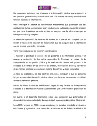 3
Ha conseguido asimismo que el acceso a la información pública sea un derecho y
una práctica generalizada y normal en el país. Es un líder nacional y mundial en el
tema de acceso a la información".
Para conseguir lo anterior se desarrollarán mecanismos que garanticen que las
resoluciones de los comisionados sean efectivamente inatacables, haciendo hincapié
en que parte importante de esta acción es asegurar que la información que se
entrega sea veraz y completa.
A modo de explicación, la visión es la manera en la que el IFAI cumplirá con su
misión a través de la creación de mecanismos que se aseguren que la información
que se entrega sea veráz y completa.
Tiene tres objetivos que se resumen a continuación.
1. Facilitar y garantizar el acceso de las personas a la información pública y el
acceso y protección de los datos personales 2. Promover la cultura de la
transparencia en la gestión pública y la rendición de cuentas del gobierno a la
sociedad 3. Contribuir en los procesos de análisis, deliberación, diseño y expedición
de las normas jurídicas necesarias en materia de archivos y datos personales
A modo de explicación, los tres objetivos anteriores, persiguen el que las personas
tengan acceso a la información pública, misma que debe ser transparente y contribuir
al diseño de normas jurídicas.
Dentro del Marco Jurídico se modificaron 2 Leyes, La Ley Federal de Transparencia
y acceso a la Información Pública Gubernamental y la Ley Federal de protección de
datos.
En cuanto a el desarrollo Informático existe una asociación que potencializa el
desarrollo informático del estado, llamado AIMAC (Asociación Informática Mexicana).
La AIMAC, fundada en 1998, es una asociación no lucrativa, orientada a integrar a
estudiantes y egresados para desarrollar actividades en el ámbito académico, la
 