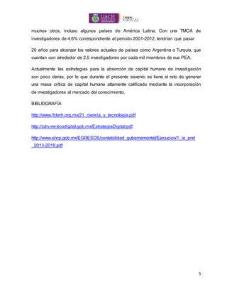 5
muchos otros, incluso algunos países de América Latina. Con una TMCA de
investigadores de 4.6% correspondiente al periodo 2001-2012, tendrían que pasar
20 años para alcanzar los valores actuales de países como Argentina o Turquía, que
cuentan con alrededor de 2.5 investigadores por cada mil miembros de sus PEA.
Actualmente las estrategias para la absorción de capital humano de investigación
son poco claras, por lo que durante el presente sexenio se tiene el reto de generar
una masa crítica de capital humano altamente calificado mediante la incorporación
de investigadores al mercado del conocimiento.
BIBLIOGRAFÍA
http://www.fiderh.org.mx/21_ciencia_y_tecnologia.pdf
http://cdn.mexicodigital.gob.mx/EstrategiaDigital.pdf
http://www.shcp.gob.mx/EGRESOS/contabilidad_gubernamental/Ejecucion/1_ie_pnd
_2013-2018.pdf
 