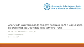 Aportes de los programas de compras públicas a la AF a la resolución
de problemáticas SAN y desarrollo territorial rural
TALLER REGIONAL COMPRAS P ÚBLICAS
ASUNCIÓN,PARAGUAY
Diciembre, 2017
 