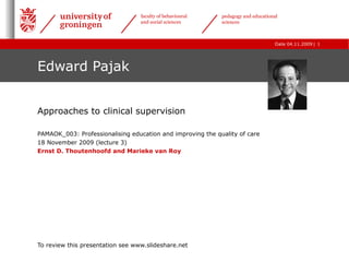 Edward Pajak Approaches to clinical supervision PAMAOK_003: Professionalising education and improving the quality of care  18 November 2009 (lecture 3) Ernst D. Thoutenhoofd and Marieke van Roy To review this presentation see www.slideshare.net 