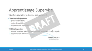Apprentissage Supervisé
5/10/2016 BORIS GUARISMA - FORMATION DATA SCIENTIST - PARTIE 3 APPRENTISSAGE STATISTIQUE 42
qu’est-ce que c’est ?
voir le slide suivant
• Que faire pour gérer le dilemme biais-variance ?
• Si variance importante
• plus d’observations
• moins de variables
• régularisation: augmenter λ
• Si biais important
• plus de variables; régression polynomiale: termes en
• régularisation: diminuer λ
 