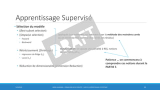 Apprentissage Supervisé
• Sélection du modèle
• (Best subset selection)
• (Stepwise selection)
• Foward
• Backward
• Rétrécissement (Shrinkage)
• régression de Ridge (L2)
• Lasso (L1)
• Réduction de dimensionalité (Dimension Reduction)
5/10/2016 BORIS GUARISMA - FORMATION DATA SCIENTIST - PARTIE 3 APPRENTISSAGE STATISTIQUE 43
appliqués aux méthodes qui estiment f par la méthode des moindres carrés
où on minimise RSS (somme des carrés des résidus)
régularisation: on ajoute une pénalité à RSS, notions
de normes L2 et L1
Patience … on commencera à
comprendre ces notions durant la
PARTIE 5
 