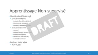 Apprentissage Non-supervisé
• Classification (Clustering)
• Evaluation interne:
• indice de Dunn (Dunn’s index)
• Coefficient de Silhouette
• indice de Davies-Bouldin (DBI)
• Evaluation externe:
• mesure F
• indice de Jaccard (Jaccard index)
• Fowlkes-Mallow index
• information mutuelle (MI)
• matrice de confusion
• Analyses factorielles
• R2, CTR, cos2
5/10/2016 BORIS GUARISMA - FORMATION DATA SCIENTIST - PARTIE 3 APPRENTISSAGE STATISTIQUE 49
 