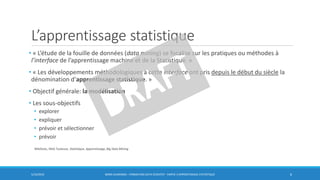 L’apprentissage statistique
• « L’étude de la fouille de données (data mining) se focalise sur les pratiques ou méthodes à
l’interface de l’apprentissage machine et de la Statistique. »
• « Les développements méthodologiques à cette interface ont pris depuis le début du siècle la
dénomination d’apprentissage statistique. »
• Objectif générale: la modélisation
• Les sous-objectifs
• explorer
• expliquer
• prévoir et sélectionner
• prévoir
5/10/2016 BORIS GUARISMA - FORMATION DATA SCIENTIST - PARTIE 3 APPRENTISSAGE STATISTIQUE 6
WikiStats, INSA Toulouse, Statistique, Apprentissage, Big Data Mining
 
