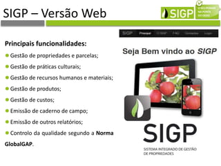 SIGP – Versão Web
Principais funcionalidades:
Gestão de propriedades e parcelas;
Gestão de práticas culturais;
Gestão de recursos humanos e materiais;
Gestão de produtos;
Gestão de custos;
Emissão de caderno de campo;
Emissão de outros relatórios;
Controlo da qualidade segundo a Norma
GlobalGAP.
 