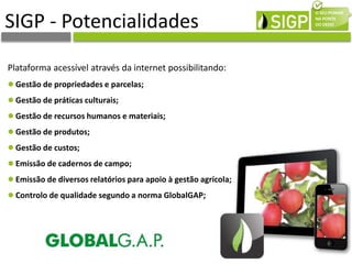 SIGP - Potencialidades
Plataforma acessível através da internet possibilitando:
Gestão de propriedades e parcelas;
Gestão de práticas culturais;
Gestão de recursos humanos e materiais;
Gestão de produtos;
Gestão de custos;
Emissão de cadernos de campo;
Emissão de diversos relatórios para apoio à gestão agrícola;
Controlo de qualidade segundo a norma GlobalGAP;
 