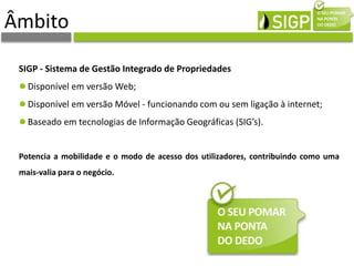 SIGP - Sistema de Gestão Integrado de Propriedades
Disponível em versão Web;
Disponível em versão Móvel - funcionando com ou sem ligação à internet;
Baseado em tecnologias de Informação Geográficas (SIG’s).
Potencia a mobilidade e o modo de acesso dos utilizadores, contribuindo como uma
mais-valia para o negócio.
Âmbito
 