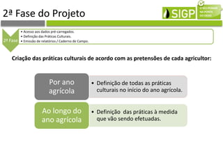 2ª Fase do Projeto
2ª Fase
• Acesso aos dados pré-carregados.
• Definição das Práticas Culturais.
• Emissão de relatórios / Caderno de Campo.
• Definição de todas as práticas
culturais no início do ano agrícola.
Por ano
agrícola
• Definição das práticas à medida
que vão sendo efetuadas.
Ao longo do
ano agrícola
Criação das práticas culturais de acordo com as pretensões de cada agricultor:
 