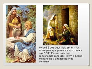 Porquê é que Deus agiu assim? Foi assim para que possamos aproximar-nos DELE. Porque quer que caminhemos com ELE: «Vem e Segue-me farei de ti um pescador de homens». 