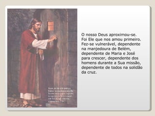 O nosso Deus aproximou-se. Foi Ele que nos amou primeiro. Fez-se vulnerável, dependente na manjedoura de Belém, dependente de Maria e José para crescer, dependente dos homens durante a Sua missão, dependente de todos na solidão da cruz.  