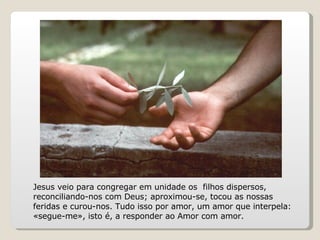 Jesus veio para congregar em unidade os  filhos dispersos, reconciliando-nos com Deus; aproximou-se, tocou as nossas feridas e curou-nos. Tudo isso por amor, um amor que interpela: «segue-me», isto é, a responder ao Amor com amor. 