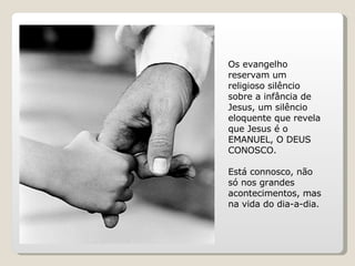 Os evangelho reservam um religioso silêncio sobre a infância de Jesus, um silêncio eloquente que revela que Jesus é o EMANUEL, O DEUS CONOSCO.  Está connosco, não só nos grandes acontecimentos, mas na vida do dia-a-dia. 