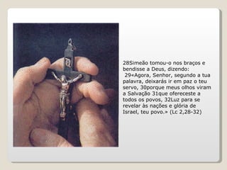 28Simeão tomou-o nos braços e bendisse a Deus, dizendo: 29«Agora, Senhor, segundo a tua palavra, deixarás ir em paz o teu servo, 30porque meus olhos viram a Salvação 31que ofereceste a todos os povos, 32Luz para se revelar às nações e glória de Israel, teu povo.» (Lc 2,28-32) 