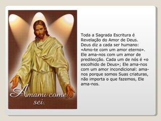Toda a Sagrada Escritura é Revelação do Amor de Deus. Deus diz a cada ser humano: «Amo-te com um amor eterno». Ele ama-nos com um amor de predilecção. Cada um de nós é «o escolhido de Deus»; Ele ama-nos com um amor incondicional: ama-nos porque somos Suas criaturas, não importa o que fazemos, Ele ama-nos. 