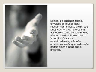 Somos, de qualquer forma, enviados ao mundo para revelar, com o nosso viver, que Deus é Amor: «Amai-vos uns aos outros como Eu vos amei»; «Sede misericordiosos como o Vosso Pai Celeste é misericordioso»; «Se não amardes o irmão que vedes não podeis amar a Deus que é invisível. 