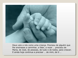 Deus veio a nós como uma criança. Precisou de alguém que lhe ensinasse a caminhar, a falar, a rezar … precisou de Maria, de José, de pessoas, de tudo e de todos, para crescer. E ainda hoje continua a precisar … de mim, de ti … 