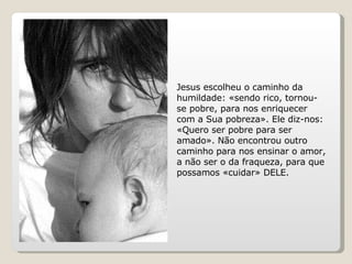 Jesus escolheu o caminho da humildade: «sendo rico, tornou-se pobre, para nos enriquecer com a Sua pobreza». Ele diz-nos: «Quero ser pobre para ser amado». Não encontrou outro caminho para nos ensinar o amor, a não ser o da fraqueza, para que possamos «cuidar» DELE. 