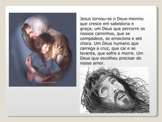 Jesus tornou-se o Deus-menino que cresce em sabedoria e graça; um Deus que percorre os nossos caminhos, que se compadece, se emociona e até chora. Um Deus humano que carrega a cruz, que cai e se levanta, que sofre e morre. Um Deus que escolheu precisar do nosso amor. 