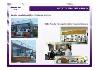 PROJETOS ESPECIAIS ALPHA FM


Estúdio móvel Alpha FM no CEO’s Family Workshop




                                       Rádio Planeta (Camargo Corrêa) no Parque do Ibirapuera




                                                                               Fotos: Ruy Hizatugu
 