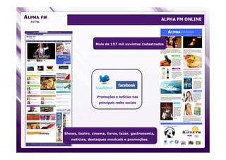 ALPHA FM ONLINE




                 Mais de 157 mil ouvintes cadastrados




                  Promoções e notícias nas
                   principais redes sociais




Shows, teatro, cinema, livros, lazer, gastronomia,
   notícias, destaques musicais e promoções.
 