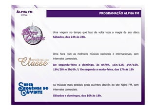 PROGRAMAÇÃO ALPHA FM




Uma viagem no tempo que traz de volta toda a magia da era disco.
Sábados, das 22h às 24h.




Uma hora com as melhores músicas nacionais e internacionais, sem
intervalos comerciais.

De segunda-feira a domingo, às 8h/9h, 11h/12h, 14h/15h,
19h/20h e 5h/6h // De segunda a sexta-feira, das 17h às 18h




As músicas mais pedidas pelos ouvintes através do site Alpha FM, sem
intervalos comerciais.

Sábados e domingos, das 16h às 18h.
 
