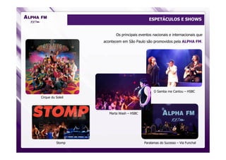 ESPETÁCULOS E SHOWS


                          Os principais eventos nacionais e internacionais que
                   acontecem em São Paulo são promovidos pela ALPHA FM.




                                                O Samba me Cantou – HSBC
Cirque du Soleil



                      Marta Wash – HSBC




           Stomp                          Paralamas do Sucesso – Via Funchal
 